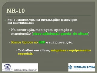 

NR 10 - SEGURANÇA EM INSTALAÇÕES E SERVIÇOS
EM ELETRICIDADE

• Na construção, montagem, operação e

manutenção (risco adicional: queda de altura)

• Riscos típicos no SEP e sua prevenção:
 Trabalhos em altura, máquinas e equipamentos
especiais.

 
