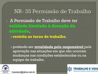 

A Permissão de Trabalho deve ter
validade limitada à duração da
atividade,
restrita ao turno de trabalho,
podendo ser revalidada pelo responsável pela

aprovação nas situações em que não ocorram
mudanças nas condições estabelecidas ou na
equipe de trabalho.

 