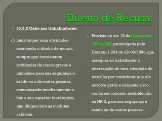 

35.2.2 Cabe aos trabalhadores:


c) interromper suas atividades
exercendo o direito de recusa,
sempre que constatarem

evidências de riscos graves e
iminentes para sua segurança e
saúde ou a de outras pessoas,

comunicando imediatamente o
fato a seu superior hierárquico,
que diligenciará as medidas

cabíveis.

Previsto no art. 13 da Convenção

155 da OIT, promulgada pelo
Decreto 1.254 de 29/09/1995, que
assegura ao trabalhador a
interrupção de uma atividade de

trabalho por considerar que ela
envolve grave e iminente risco,
conforme conceito estabelecido

na NR-3, para sua segurança e
saúde ou de outras pessoas.

 
