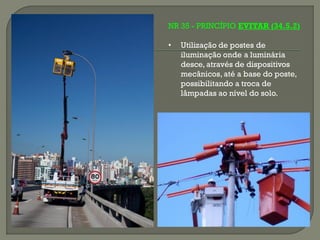 NR 35 - PRINCÍPIO EVITAR (34.5.2)
•

Utilização de postes de
iluminação onde a luminária
desce, através de dispositivos
mecânicos, até a base do poste,
possibilitando a troca de
lâmpadas ao nível do solo.

 