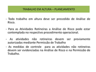 TRABALHO EM ALTURA – PLANEJAMENTO
- Todo trabalho em altura deve ser precedido de Análise de
Risco.
- Para as Atividades Rotineiras a Análise de Risco pode estar
contemplada no respectivo procedimento operacional.
- As atividades não rotineiras devem ser previamente
autorizadas mediante Permissão de Trabalho
- As medidas de controle para as atividades não rotineiras
devem ser evidenciadas na Análise de Risco e na Permissão de
Trabalho.
 