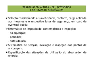 TRABALHO EM ALTURA – EPI, ACESSÓRIOS
E SISTEMAS DE ANCORAGEM
Seleção considerando a sua eficiência, conforto, carga aplicada
aos mesmos e o respectivo fator de segurança, em caso de
eventual queda.
Sistemática de Inspeção de, contemplando a inspeção:
- na aquisição;
- periódica;
- antes do uso.
Sistemática de seleção, avaliação e inspeção dos pontos de
ancoragem.
Especificação das situações de utilização do absorvedor de
energia.
 