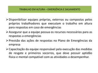 TRABALHO EM ALTURA – EMERGÊNCIA E SALVAMENTO
Disponibilizar equipes próprias, externas ou compostas pelos
próprios trabalhadores que executam o trabalho em altura
para respostas em caso de emergências
Assegurar que a equipe possua os recursos necessários para as
respostas a emergências
Previsão das ações de respostas no Plano de Emergências da
empresa
Capacitação da equipe responsável pela execução das medidas
de resgate e primeiros socorros, que deve possuir aptidão
física e mental compatível com as atividades a desempenhar.
 