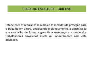 TRABALHO EM ALTURA – OBJETIVO
Estabelecer os requisitos mínimos e as medidas de proteção para
o trabalho em altura, envolvendo o planejamento, a organização
e a execução, de forma a garantir a segurança e a saúde dos
trabalhadores envolvidos direta ou indiretamente com esta
atividade.
 