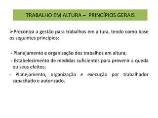 TRABALHO EM ALTURA – PRINCÍPIOS GERAIS
Preconiza a gestão para trabalhos em altura, tendo como base
os seguintes princípios:
- Planejamento e organização dos trabalhos em altura;
- Estabelecimento de medidas suficientes para prevenir a queda
ou seus efeitos;
- Planejamento, organização e execução por trabalhador
capacitado e autorizado.
 