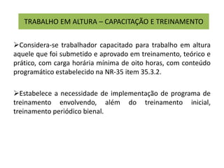 TRABALHO EM ALTURA – CAPACITAÇÃO E TREINAMENTO
Considera-se trabalhador capacitado para trabalho em altura
aquele que foi submetido e aprovado em treinamento, teórico e
prático, com carga horária mínima de oito horas, com conteúdo
programático estabelecido na NR-35 item 35.3.2.
Estabelece a necessidade de implementação de programa de
treinamento envolvendo, além do treinamento inicial,
treinamento periódico bienal.
 