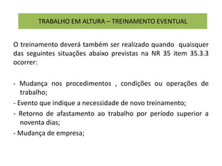 TRABALHO EM ALTURA – TREINAMENTO EVENTUAL
O treinamento deverá também ser realizado quando quaisquer
das seguintes situações abaixo previstas na NR 35 item 35.3.3
ocorrer:
- Mudança nos procedimentos , condições ou operações de
trabalho;
- Evento que indique a necessidade de novo treinamento;
- Retorno de afastamento ao trabalho por período superior a
noventa dias;
- Mudança de empresa;
 