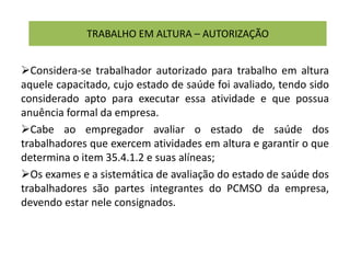 TRABALHO EM ALTURA – AUTORIZAÇÃO
Considera-se trabalhador autorizado para trabalho em altura
aquele capacitado, cujo estado de saúde foi avaliado, tendo sido
considerado apto para executar essa atividade e que possua
anuência formal da empresa.
Cabe ao empregador avaliar o estado de saúde dos
trabalhadores que exercem atividades em altura e garantir o que
determina o item 35.4.1.2 e suas alíneas;
Os exames e a sistemática de avaliação do estado de saúde dos
trabalhadores são partes integrantes do PCMSO da empresa,
devendo estar nele consignados.
 