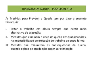 TRABALHO EM ALTURA – PLANEJAMENTO
As Medidas para Prevenir a Queda tem por base a seguinte
hierarquia:
I. Evitar o trabalho em altura sempre que existir meio
alternativo de execução;
II. Medidas que eliminem o risco de queda dos trabalhadores,
na impossibilidade de execução do trabalho de outra forma;
III. Medidas que minimizem as consequências da queda,
quando o risco de queda não puder ser eliminado.
 
