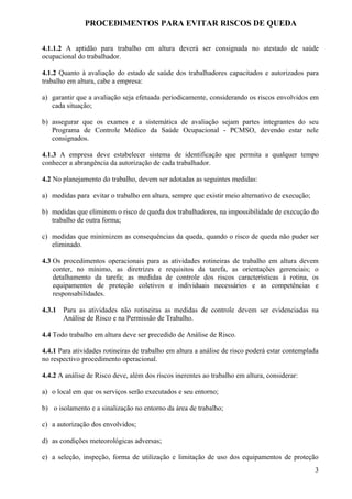 PROCEDIMENTOS PARA EVITAR RISCOS DE QUEDA

4.1.1.2 A aptidão para trabalho em altura deverá ser consignada no atestado de saúde
ocupacional do trabalhador.

4.1.2 Quanto à avaliação do estado de saúde dos trabalhadores capacitados e autorizados para
trabalho em altura, cabe a empresa:

a) garantir que a avaliação seja efetuada periodicamente, considerando os riscos envolvidos em
   cada situação;

b) assegurar que os exames e a sistemática de avaliação sejam partes integrantes do seu
   Programa de Controle Médico da Saúde Ocupacional - PCMSO, devendo estar nele
   consignados.

4.1.3 A empresa deve estabelecer sistema de identificação que permita a qualquer tempo
conhecer a abrangência da autorização de cada trabalhador.

4.2 No planejamento do trabalho, devem ser adotadas as seguintes medidas:

a) medidas para evitar o trabalho em altura, sempre que existir meio alternativo de execução;

b) medidas que eliminem o risco de queda dos trabalhadores, na impossibilidade de execução do
   trabalho de outra forma;

c) medidas que minimizem as consequências da queda, quando o risco de queda não puder ser
   eliminado.

4.3 Os procedimentos operacionais para as atividades rotineiras de trabalho em altura devem
    conter, no mínimo, as diretrizes e requisitos da tarefa, as orientações gerenciais; o
    detalhamento da tarefa; as medidas de controle dos riscos características à rotina, os
    equipamentos de proteção coletivos e individuais necessários e as competências e
    responsabilidades.

4.3.1   Para as atividades não rotineiras as medidas de controle devem ser evidenciadas na
        Análise de Risco e na Permissão de Trabalho.

4.4 Todo trabalho em altura deve ser precedido de Análise de Risco.

4.4.1 Para atividades rotineiras de trabalho em altura a análise de risco poderá estar contemplada
no respectivo procedimento operacional.

4.4.2 A análise de Risco deve, além dos riscos inerentes ao trabalho em altura, considerar:

a) o local em que os serviços serão executados e seu entorno;

b) o isolamento e a sinalização no entorno da área de trabalho;

c) a autorização dos envolvidos;

d) as condições meteorológicas adversas;

e) a seleção, inspeção, forma de utilização e limitação de uso dos equipamentos de proteção
                                                                                                3
 