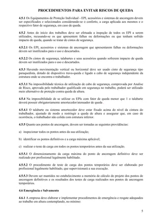 PROCEDIMENTOS PARA EVITAR RISCOS DE QUEDA

4.5.1 Os Equipamentos de Proteção Individual - EPI, acessórios e sistemas de ancoragem devem
ser especificados e selecionados considerando-se o conforto, a carga aplicada aos mesmos e o
respectivo fator de segurança, em caso de queda.

4.5.2 Antes do início dos trabalhos deve ser efetuada a inspeção de todos os EPI a serem
utilizados, recusando-se os que apresentem falhas ou deformações ou que tenham sofrido
impacto de queda, quando se tratar de cintos de segurança.

4.5.2.1 Os EPI, acessórios e sistemas de ancoragem que apresentarem falhas ou deformações
devem ser inutilizados para o uso e descartados.

4.5.2.2 Os cintos de segurança, talabartes e seus acessórios quando sofrerem impacto de queda
devem ser inutilizados para o uso e descartados.

4.5.3 Havendo movimentação vertical ou horizontal deve ser usado cinto de segurança tipo
paraquedista, dotado de dispositivo trava-queda e ligado a cabo de segurança independente da
estrutura onde se encontra o trabalhador.

4.5.3.1 Na impossibilidade técnica de utilização de cabo de segurança, comprovada por Analise
de Risco, aprovada pelo trabalhador qualificado em segurança no trabalho, poderá ser utilizado
meio alternativo de proteção contra queda de altura.

4.5.4 Na impossibilidade de se utilizar os EPIs com fator de queda menor que 1 o talabarte
deverá possuir obrigatoriamente amortecedor/atenuador de queda .

4.5.4.1 O talabarte ou sistema amortecedor deve estar fixado acima do nível da cintura do
trabalhador, ajustado de modo a restringir a queda de altura e assegurar que, em caso de
ocorrência, o trabalhador não colida com estrutura inferior.

4.5.5 Quanto aos pontos de ancoragem, devem ser tomadas as seguintes providências:

a) inspecionar todos os pontos antes da sua utilização;

b) identificar os pontos definitivos e a carga máxima aplicável;

c) realizar o teste de carga em todos os pontos temporários antes da sua utilização.

4.5.5.1 O dimensionamento da carga máxima do ponto de ancoragem definitivo deve ser
realizado por profissional legalmente habilitado.

4.5.5.2 O procedimento de teste de carga dos pontos temporários deve ser elaborado por
profissional legalmente habilitado, que supervisionará a sua execução.

4.5.5.3 Devem ser mantidos no estabelecimento a memória de cálculo do projeto dos pontos de
ancoragem definitivos e os resultados dos testes de carga realizados nos pontos de ancoragem
temporários.

4.6 Emergência e Salvamento

4.6.1 A empresa deve elaborar e implementar procedimentos de emergência e resgate adequados
ao trabalho em altura contemplando, no mínimo:

                                                                                            5
 