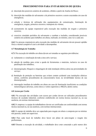 PROCEDIMENTOS PARA EVITAR RISCOS DE QUEDA

a) descrição dos possíveis cenários de acidentes, obtidos a partir da Analise de Risco;

b) descrição das medidas de salvamento e de primeiros socorros a serem executadas em caso de
   emergência;

c) seleção e técnicas de utilização dos equipamentos de comunicação, iluminação de
   emergência, resgate, primeiros socorros e transporte de vítimas;

d) acionamento da equipe responsável pela execução das medidas de resgate e primeiros
   socorros;

e) exercício simulado periódico de salvamento e combate a incêndio, considerando possíveis
   cenários de acidentes para trabalhos em altura, realizado, no mínimo, uma vez a cada ano.

4.6.2 As pessoas responsáveis pela execução das medidas de salvamento devem possuir aptidão
física e mental compatível com a atividade a desempenhar.

4.7 Metodologia de Trabalho

4.7.1 Na execução do trabalho em altura devem ser tomadas as seguintes providências:

a) isolamento e e sinalização de toda a área sob o serviço;

b) adoção de medidas para evitar a queda de ferramentas e materiais, inclusive no caso de
   paralisação dos trabalhos;

c) desenergização, bloqueio e etiquetagem de toda instalação elétrica aérea nas proximidades do
   serviço;

d) instalação de proteção ou barreiras que evitem contato acidental com instalações elétricas
   aéreas, conforme procedimento da concessionária local, na inviabilidade técnica de sua
   desenergização;

e) interrupção imediata do trabalho em altura em caso de iluminação insuficiente ou condições
   metereológicas adversas, como chuva e ventos superiores a 40km/h, dentre outras.

4.8 Acesso por Corda

4.8.1 Na execução das atividades com acesso por cordas devem ser utilizados procedimentos
técnicos de escalada industrial, conforme estabelecido em norma técnica nacional ou, na sua
ausência, em normas internacionais.

4.8.2 A empresa e a equipe de trabalhadores devem ser certificadas em conformidade com norma
técnica nacional ou, na sua ausência, com normas internacionais.

4.8.3 A equipe de trabalho deve ser capacitada para resgate em altura e composta por no mínimo
três pessoas, sendo um supervisor.

4.8.4 Para cada local de trabalho deve haver um plano de auto-resgate e resgate dos
profissionais.

4.8.5 Durante a execução da atividade, o trabalhador deve estar conectado a pelo menos dois
                                                                                             6
 