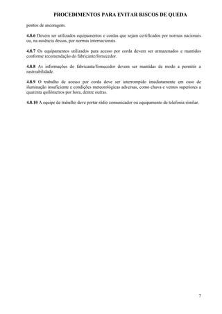 PROCEDIMENTOS PARA EVITAR RISCOS DE QUEDA

pontos de ancoragem.

4.8.6 Devem ser utilizados equipamentos e cordas que sejam certificados por normas nacionais
ou, na ausência dessas, por normas internacionais.

4.8.7 Os equipamentos utilizados para acesso por corda devem ser armazenados e mantidos
conforme recomendação do fabricante/fornecedor.

4.8.8 As informações do fabricante/fornecedor devem ser mantidas de modo a permitir a
rastreabilidade.

4.8.9 O trabalho de acesso por corda deve ser interrompido imediatamente em caso de
iluminação insuficiente e condições meteorológicas adversas, como chuva e ventos superiores a
quarenta quilômetros por hora, dentre outras.

4.8.10 A equipe de trabalho deve portar rádio comunicador ou equipamento de telefonia similar.




                                                                                             7
 