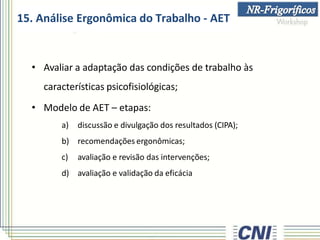 15. Análise Ergonômica do Trabalho - AET
• Avaliar a adaptação das condições de trabalho às
características psicofisiológicas;
• Modelo de AET – etapas:
a) discussão e divulgação dos resultados (CIPA);
b) recomendações ergonômicas;
c) avaliação e revisão das intervenções;
d) avaliação e validação da eficácia
 
