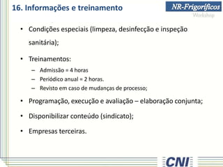 16. Informações e treinamento
• Condições especiais (limpeza, desinfecção e inspeção
sanitária);
• Treinamentos:
– Admissão = 4 horas
– Periódico anual = 2 horas.
– Revisto em caso de mudanças de processo;
• Programação, execução e avaliação – elaboração conjunta;
• Disponibilizar conteúdo (sindicato);
• Empresas terceiras.
 