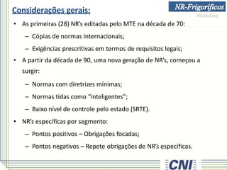 Considerações gerais:
• As primeiras (28) NR’s editadas pelo MTE na década de 70:
– Cópias de normas internacionais;
– Exigências prescritivas em termos de requisitos legais;
• A partir da década de 90, uma nova geração de NR’s, começou a
surgir:
– Normas com diretrizes mínimas;
– Normas tidas como “inteligentes”;
– Baixo nível de controle pelo estado (SRTE).
• NR’s específicas por segmento:
– Pontos positivos – Obrigações focadas;
– Pontos negativos – Repete obrigações de NR’s específicas.
 