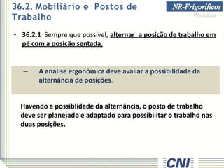 • 36.2.1 Sempre que possível, alternar a posição de trabalho em
pé com a posição sentada.
– A análise ergonômica deve avaliar a possibilidade da
alternância de posições.
Havendo a possiblidade da alternância, o posto de trabalho
deve ser planejado e adaptado para possibilitar o trabalho nas
duas posições.
36.2. Mobiliário e Postos de
Trabalho
 