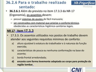 • 36.2.6.1 Além do previsto no item 17.3.3 da NR-17
(Ergonomia), os assentos devem:
– possuir sistemas de ajustes de fácil manuseio;
– ser construídos com material que priorize o conforto térmico,
obedecidas as características higiênico-sanitárias legais.
NR 17 - Item 17.3.3
• 17.3.3. Os assentos utilizados nos postos de trabalho devem
atender aos seguintes requisitos mínimos de conforto:
a) altura ajustável à estatura do trabalhador e à natureza da função
exercida;
b) características de pouca ou nenhuma conformação na base do
assento;
c) borda frontal arredondada;
d) encosto com forma levemente adaptada ao corpo para proteção da
região lombar.
36.2.6 Para o trabalho realizado
sentado:
 