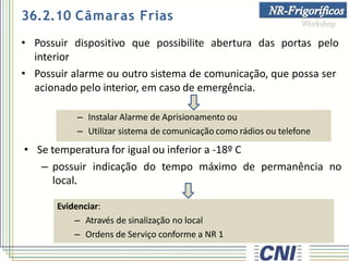 • Possuir dispositivo que possibilite abertura das portas pelo
interior
• Possuir alarme ou outro sistema de comunicação, que possa ser
acionado pelo interior, em caso de emergência.
• Se temperatura for igual ou inferior a -18º C
– possuir indicação do tempo máximo de permanência no
local.
Evidenciar:
– Através de sinalização no local
– Ordens de Serviço conforme a NR 1
36.2.10 Câmaras Frias
– Instalar Alarme de Aprisionamento ou
– Utilizar sistema de comunicação como rádios ou telefone
 