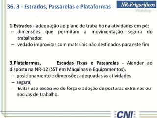 1.Estrados - adequação ao plano de trabalho na atividades em pé:
– dimensões que permitam a movimentação segura do
trabalhador.
– vedado improvisar com materiais não destinados para este fim
3.Plataformas, Escadas Fixas e Passarelas - Atender ao
disposto na NR-12 (SST em Máquinas e Equipamentos).
– posicionamento e dimensões adequadas às atividades
– segura,
– Evitar uso excessivo de força e adoção de posturas extremas ou
nocivas de trabalho.
36. 3 - Estrados, Passarelas e Plataformas
 