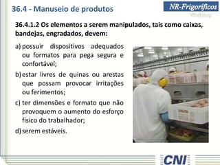 36.4 - Manuseio de produtos
36.4.1.2 Os elementos a serem manipulados, tais como caixas,
bandejas, engradados, devem:
a) possuir dispositivos adequados
ou formatos para pega segura e
confortável;
b)estar livres de quinas ou arestas
que possam provocar irritações
ou ferimentos;
c) ter dimensões e formato que não
provoquem o aumento do esforço
físico do trabalhador;
d)serem estáveis.
 