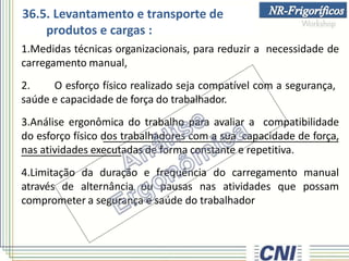 36.5. Levantamento e transporte de
produtos e cargas :
1.Medidas técnicas organizacionais, para reduzir a necessidade de
carregamento manual,
2. O esforço físico realizado seja compatível com a segurança,
saúde e capacidade de força do trabalhador.
3.Análise ergonômica do trabalho para avaliar a compatibilidade
do esforço físico dos trabalhadores com a sua capacidade de força,
nas atividades executadas de forma constante e repetitiva.
4.Limitação da duração e frequência do carregamento manual
através de alternância ou pausas nas atividades que possam
comprometer a segurança e saúde do trabalhador
 