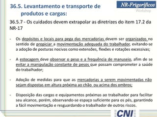 36.5.7 - Os cuidados devem extrapolar as diretrizes do item 17.2 da
NR-17
- Os depósitos e locais para pega das mercadorias devem ser organizados no
sentido de propiciar a movimentação adequada do trabalhador, evitando-se
a adoção de posturas nocivas como extensões, flexões e rotações excessivas;
- A estocagem deve observar o peso e a frequência de manuseio, afim de se
evitar a manipulação constante de pesos que possam comprometer a saúde
do trabalhador;
- Adoção de medidas para que as mercadorias a serem movimentadas não
sejam dispostas em altura próxima ao chão ou acima dos ombros;
- Disposição das cargas e equipamentos próximas ao trabalhador para facilitar
seu alcance, porém, observando-se espaço suficiente para os pés, garantindo
a fácil movimentação e resguardando o trabalhador de outros riscos.
36.5. Levantamento e transporte de
produtos e cargas:
 