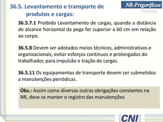 36.5.7.1 Proibido Levantamento de cargas, quando a distância
de alcance horizontal da pega for superior a 60 cm em relação
ao corpo.
36.5.8 Devem ser adotados meios técnicos, administrativos e
organizacionais, evitar esforços contínuos e prolongados do
trabalhador, para impulsão e tração de cargas.
36.5.11 Os equipamentos de transporte devem ser submetidos
a manutenções periódicas.
Obs.: Assim como diversas outras obrigações constantes na
NR, deve se manter o registro das manutenções
36.5. Levantamento e transporte de
produtos e cargas:
 