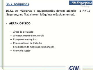 36.7.1 As máquinas e equipamentos devem atender a NR-12
(Segurança no Trabalho em Máquinas e Equipamentos).
• ARRANJO FÍSICO
– Áreas de circulação
– Armazenamento de materiais
– Espaço entre máquinas
– Pisos dos locais de trabalho
– Estabilidade de máquinas estacionárias
– Meios de acesso
36.7. Máquinas
 