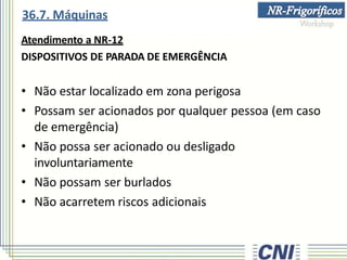 Atendimento a NR-12
DISPOSITIVOS DE PARADA DE EMERGÊNCIA
• Não estar localizado em zona perigosa
• Possam ser acionados por qualquer pessoa (em caso
de emergência)
• Não possa ser acionado ou desligado
involuntariamente
• Não possam ser burlados
• Não acarretem riscos adicionais
36.7. Máquinas
 