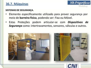 SISTEMAS DE SEGURANÇA.
• Elemento especificamente utilizado para prover segurança por
meio de barreira física, podendo ser: Fixa ou Móvel.
• Estas Proteções podem articular-se com Dispositivos de
Segurança como: intertravamentos, sensores, válvulas e outros.
36.7. Máquinas
 
