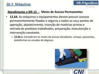 Atendimento a NR-12 - Meios de Acesso Permanentes
• 12.64. As máquinas e equipamentos devem possuir acessos
permanentemente fixados e seguros a todos os seus pontos de
operação, abastecimento, inserção de matérias-primas e
retirada de produtos trabalhados, preparação, manutenção e
intervenção constante.
– 12.64.1. Consideram-se meios de acesso elevadores, rampas, passarelas,
plataformas ou escadas de degraus.
36.7. Máquinas
 