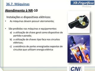 36.7. Máquinas
Atendimento à NR-10
Instalações e dispositivos elétricos:
• As máquinas devem possuir aterramento;
• São proibidas nas máquinas e equipamentos:
a) a utilização de chave geral como dispositivo de
partida e parada;
b) a utilização de chaves tipo faca nos circuitos
elétricos;
c) a existência de partes energizadas expostas de
circuitos que utilizam energia elétrica
 