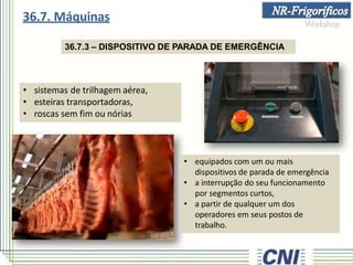 36.7.3 – DISPOSITIVO DE PARADA DE EMERGÊNCIA
• sistemas de trilhagem aérea,
• esteiras transportadoras,
• roscas sem fim ou nórias
• equipados com um ou mais
dispositivos de parada de emergência
• a interrupção do seu funcionamento
por segmentos curtos,
• a partir de qualquer um dos
operadores em seus postos de
trabalho.
36.7. Máquinas
 