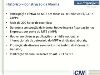 • Participação efetiva do MPT em todas as reuniões (GET, GTT e
CTPP);
• Mais de 200 horas de reuniões;
• Durante a construção da Norma, houve intensa fiscalização nas
Empresas por parte do MTE e MPT;
• Houveram diversas publicações na mídia nacional e
internacional sob patrocínio do MPT e sindicatos laborais;
• Promoção de diversos seminários no âmbito dos fóruns do
trabalho;
• Publicação da súmula acerca do Art. 253 da CLT.
Histórico – Construção da Norma
 