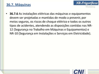 • 36.7.6 As instalações elétricas das máquinas e equipamentos
devem ser projetadas e mantidas de modo a prevenir, por
meios seguros, os riscos de choque elétrico e todos os outros
tipos de acidentes, atendendo as disposições contidas nas NR-
12 (Segurança no Trabalho em Máquinas e Equipamentos) e
NR-10 (Segurança em Instalações e Serviços em Eletricidade).
36.7. Máquinas
 