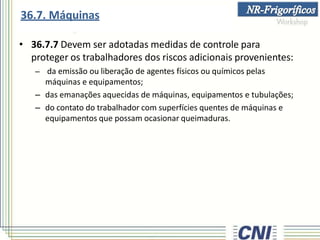 • 36.7.7 Devem ser adotadas medidas de controle para
proteger os trabalhadores dos riscos adicionais provenientes:
– da emissão ou liberação de agentes físicos ou químicos pelas
máquinas e equipamentos;
– das emanações aquecidas de máquinas, equipamentos e tubulações;
– do contato do trabalhador com superfícies quentes de máquinas e
equipamentos que possam ocasionar queimaduras.
36.7. Máquinas
 