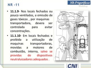 NR -11
• 11.1.9- Nos locais fechados ou
pouco ventilados, a emissão de
gases tóxicos , por maquinas
devera
para
ser
evitar
transportadora,
controlada
concentrações.
• 11.1.10- Em locais fechados e
a utilização de
transportadoras,
a motores de
interna, salvo se
proibida
maquinas
movidas
combustão,
providas de dispositivos
neutraluizadores adequados .
 