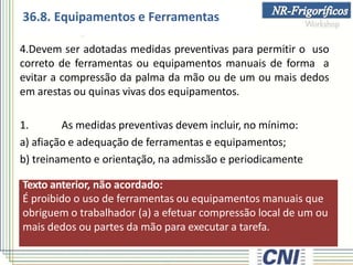 Texto anterior, não acordado:
É proibido o uso de ferramentas ou equipamentos manuais que
obriguem o trabalhador (a) a efetuar compressão local de um ou
mais dedos ou partes da mão para executar a tarefa.
4.Devem ser adotadas medidas preventivas para permitir o uso
correto de ferramentas ou equipamentos manuais de forma a
evitar a compressão da palma da mão ou de um ou mais dedos
em arestas ou quinas vivas dos equipamentos.
1. As medidas preventivas devem incluir, no mínimo:
a) afiação e adequação de ferramentas e equipamentos;
b) treinamento e orientação, na admissão e periodicamente
36.8. Equipamentos e Ferramentas
 