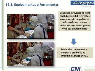 Situações previstas no item
36.8.4 e 36.8.4.1 referentes
a compressão da palma da
mão ou de um ou mais
dedos em arestas ou quinas
vivas dos equipamentos.
• Evidenciar treinamentos
• Constar a proibição na
Ordem de Serviço (NR1).
36.8. Equipamentos e Ferramentas
 