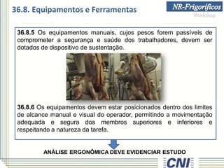 36.8.5 Os equipamentos manuais, cujos pesos forem passíveis de
comprometer a segurança e saúde dos trabalhadores, devem ser
dotados de dispositivo de sustentação.
36.8.6 Os equipamentos devem estar posicionados dentro dos limites
de alcance manual e visual do operador, permitindo a movimentação
adequada e segura dos membros superiores e inferiores e
respeitando a natureza da tarefa.
ANÁLISE ERGONÔMICA DEVE EVIDENCIAR ESTUDO
36.8. Equipamentos e Ferramentas
 