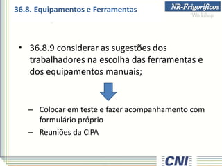• 36.8.9 considerar as sugestões dos
trabalhadores na escolha das ferramentas e
dos equipamentos manuais;
– Colocar em teste e fazer acompanhamento com
formulário próprio
– Reuniões da CIPA
36.8. Equipamentos e Ferramentas
 