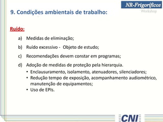 9. Condições ambientais de trabalho:
Ruído:
a) Medidas de eliminação;
b) Ruído excessivo - Objeto de estudo;
c) Recomendações devem constar em programas;
d) Adoção de medidas de proteção pela hierarquia.
• Enclausuramento, isolamento, atenuadores, silenciadores;
• Redução tempo de exposição, acompanhamento audiométrico,
manutenção de equipamentos;
• Uso de EPIs.
 