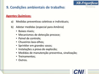 9. Condições ambientais de trabalho:
Agentes Químicos:
a) Medidas preventivas coletivas e individuais;
b) Adotar medidas (especial para Amônia)
• Baixos níveis;
• Mecanismos de detecção precoce;
• Painel de controle;
• Chuveiros lava-olhos;
• Sprinkler em grandes vasos;
• Instalações a prova de explosão;
• Medidas de manutenção preventiva, sinalização;
• Treinamentos;
• Outros.
 