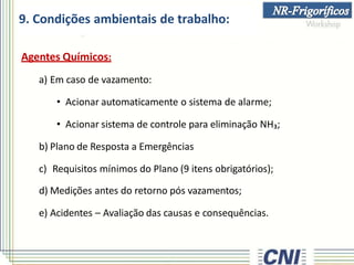 9. Condições ambientais de trabalho:
Agentes Químicos:
a) Em caso de vazamento:
• Acionar automaticamente o sistema de alarme;
• Acionar sistema de controle para eliminação NH₃;
b) Plano de Resposta a Emergências
c) Requisitos mínimos do Plano (9 itens obrigatórios);
d) Medições antes do retorno pós vazamentos;
e) Acidentes – Avaliação das causas e consequências.
 