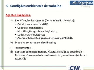 9. Condições ambientais de trabalho:
Agentes Biológicos:
a) Identificação dos agentes (Contaminação biológica):
• Estudos com base nas BPF;
• Controles mitigadores;
• Identificação agentes patogênicos;
• Dados epidemiológicos;
• Acompanhamentos quadros clínicos via PCMSO.
b) Medidas em casos de identificação;
c) Treinamentos;
d) Contatos com excrementos, vísceras e resíduos de animais –
Medidas técnicas, administrativas ou organizacionais (reduzir a
exposição
 