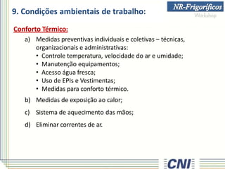 9. Condições ambientais de trabalho:
Conforto Térmico:
a) Medidas preventivas individuais e coletivas – técnicas,
organizacionais e administrativas:
• Controle temperatura, velocidade do ar e umidade;
• Manutenção equipamentos;
• Acesso água fresca;
• Uso de EPIs e Vestimentas;
• Medidas para conforto térmico.
b) Medidas de exposição ao calor;
c) Sistema de aquecimento das mãos;
d) Eliminar correntes de ar.
 