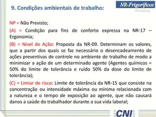 9. Condições ambientais de trabalho:
NP = Não Previsto;
(A) = Condição para fins de conforto expressa na NR-17 –
Ergonomia;
(B) = Nível de Ação: Proposta da NR-09. Determinam os valores,
que a partir dos quais se faz necessário o desencadeamento de
ações preventivas de controle no ambiente de trabalho de modo a
minimizar a ação de um determinado agente (Agentes químicos =
50% do limite de tolerância e ruído 50% da dose do limite de
tolerância);
(C) = Limiar de risco: Limite de tolerância da NR-15 que consiste na
concentração ou intensidade máxima ou mínima relacionada com
a natureza e o tempo de exposição ao agente, que não causará
danos a saúde do trabalhador durante a sua vida laboral;
 