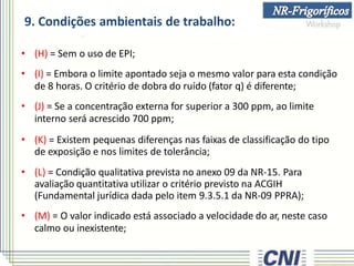 9. Condições ambientais de trabalho:
• (H) = Sem o uso de EPI;
• (I) = Embora o limite apontado seja o mesmo valor para esta condição
de 8 horas. O critério de dobra do ruído (fator q) é diferente;
• (J) = Se a concentração externa for superior a 300 ppm, ao limite
interno será acrescido 700 ppm;
• (K) = Existem pequenas diferenças nas faixas de classificação do tipo
de exposição e nos limites de tolerância;
• (L) = Condição qualitativa prevista no anexo 09 da NR-15. Para
avaliação quantitativa utilizar o critério previsto na ACGIH
(Fundamental jurídica dada pelo item 9.3.5.1 da NR-09 PPRA);
• (M) = O valor indicado está associado a velocidade do ar, neste caso
calmo ou inexistente;
 