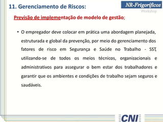 11. Gerenciamento de Riscos:
Previsão de implementação de modelo de gestão;
• O empregador deve colocar em prática uma abordagem planejada,
estruturada e global da prevenção, por meio do gerenciamento dos
fatores de
utilizando-se
risco em Segurança e Saúde no Trabalho - SST
,
de todos os meios técnicos, organizacionais e
administrativos para assegurar o bem estar dos trabalhadores e
garantir que os ambientes e condições de trabalho sejam seguros e
saudáveis.
 